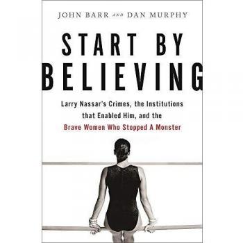 Start by Believing: Larry Nassar's Crimes, the Institutions that Enabled Him, and the Brave Women Who Stopped a Monster