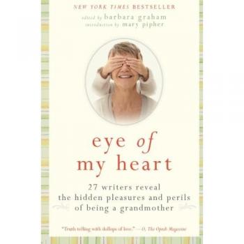 Eye of My Heart: 27 Writers Reveal the Hidden Pleasures and Perils of Being a Grandmother