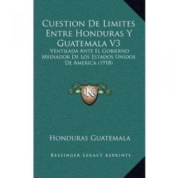 Cuestion De Limites Entre Honduras Y Guatemala V3: Ventilada Ante El Gobierno Mediador De Los Estados Unidos De America
