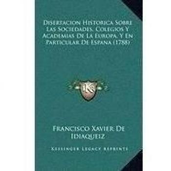 Disertacion Historica Sobre Las Sociedades, Colegios Y Academias de la Europa, Y En Particular de Espana