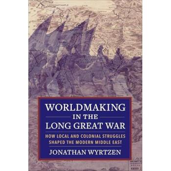 Worldmaking in the Long Great War: How Local and Colonial Struggles Shaped the Modern Middle East