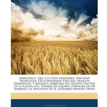 Panegyrico, Que a La Vida Admirable, Santidad Prodigiosa, Excelentissimas Virtudes, Meritos Inmortales, Y Angelica Sabiduria Del Quinto Doctor De La ... La Devocion De D. Leonardo Manuel Fryma