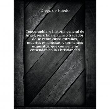 Topographia, e historia general de Argel, repartida en cinco tratados, do se verancasos estraños, muertes espantosas, y tormentos exquisitos, que conviene se entiendan en la Christiandad