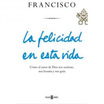 La felicidad en esta vida: Cómo el amor de Dios nos sostiene, nos levanta y nos guía - Jorge Bergoglio