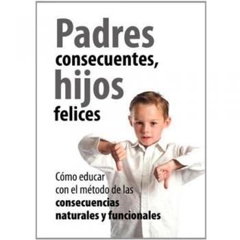 Padres Consecuentes, hijos felices: Cómo educar con el método educativo de las consecuencias naturales y funcionales