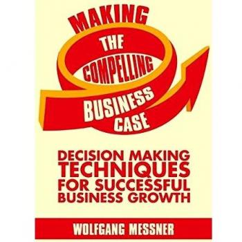 Making the Compelling Business Case: Decision-Making Techniques for Successful Business Growth