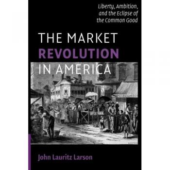 The Market Revolution in America: Liberty, Ambition, and the Eclipse of the Common Good