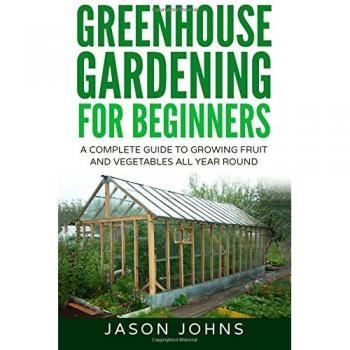 Greenhouse Gardening - A Beginners Guide To Growing Fruit and Vegetables All Yea: Volume 18