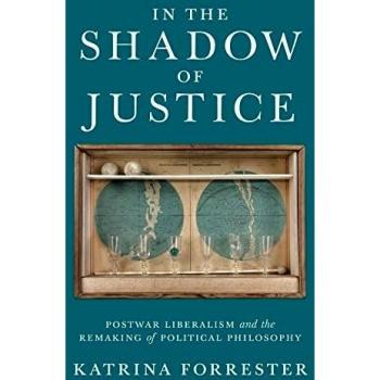 In the Shadow of Justice: Postwar Liberalism and the Remaking of Political Philosophy by Katrina Forrester