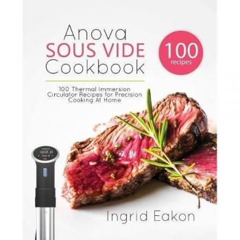 Ingrid Eakon's Anova Precision Cooking Sous Vide Cookbook: 100 Recipes for Thermal Immersion Circulator