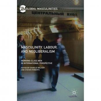 Masculinity, Labour, and Neoliberalism: Working-Class Men in International Perspective