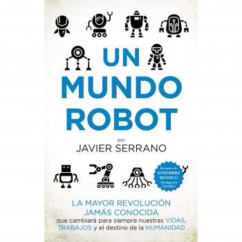 Un mundo robot: La mayor revolución jamás conocida que cambiará nuestras vidas, trabajos y el destino de la humanidad - Javier Serrano Martínez
