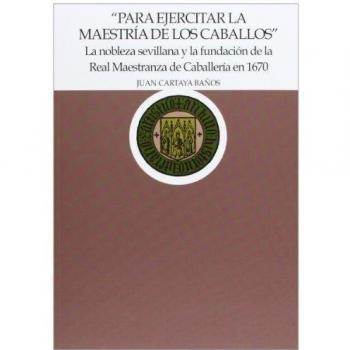Para ejercitar la maestría de los caballos La nobleza sevillana y la fundación de la Real Maestranza de Caballería en 1670