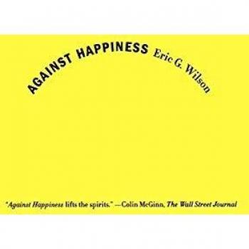 Against Happiness: In Praise of Melancholy by Eric G. Wilson