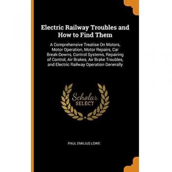 Electric Railway Troubles and How to Find Them: A Comprehensive Treatise On Motors, Motor Operation, Motor Repairs, Car Break-Downs, Control Systems, ... and Electric Railway Operation Generally