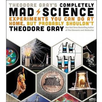 Theodore Gray's Completely Mad Science: Experiments You Can Do at Home but Probably Shouldn't: The Complete and Updated Edition