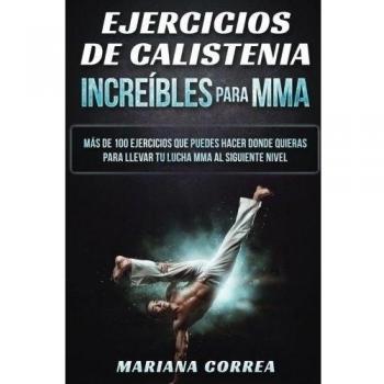 EJERCICIOS De CALISTENIA INCREIBLES PARA MMA: MAS DE 100 EJERCICIOS QUE PUEDES HACER DONDE QUIERAS PARA LLEVAR TU LUCHA MMA Al SIGUIENTE NIVEL