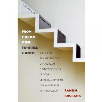 From Higher Aims to Hired Hands: The Social Transformation of American Business Schools and the Unfulfilled Promise of Management as a Profession