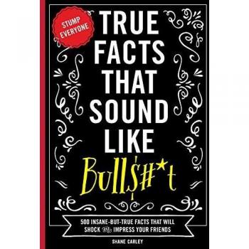 True Facts That Sound Like Bullshit: 500 Bits of Insane-but-True Crap That Will Shock Your Friends, and Impress Everyone