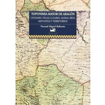 TOPONIMIA MAYOR DE ARAGÓN: cIUDADES, VILLAS, LUGARES, ALDEAS, RÍOS, MONTAÑAS Y TERRITORIOS. - Pascual Miguel Ballestín