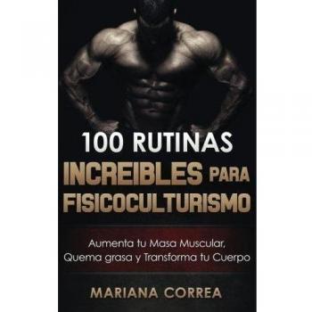 100 RUTINAS INCREIBLES Para FISICOCULTURISMO: Aumenta tu Musculatura, Quema Grasas y Transforma tu Cuerpo
