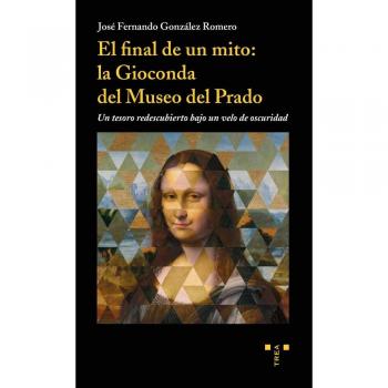 El final de un mito: la Gioconda del Museo del Prado. Un tesoro redescubierto bajo un velo de oscuridad - González Romero, José Fernando