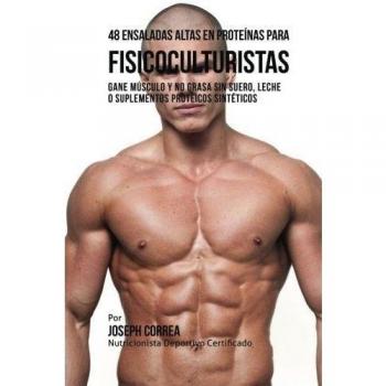 48 Ensaladas Altas en Proteinas para Fisicoculturistas: Gane Musculo y no Grasa sin Suero, Leche o Suplementos Proteicos Sinteticos
