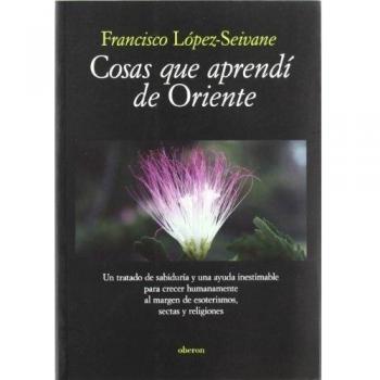 Cosas que aprendí de Oriente: Un tratado de sabiduría y una ayuda inestimable para crecer humanamente al margen de esoterismos, sectas y religiones - Francisco Lopez Seivane Ruiz
