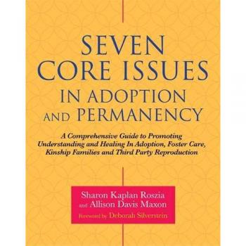Seven Core Issues in Adoption and Permanency: A Comprehensive Guide to Promoting Understanding and Healing In Adoption, Foster Care, Kinship Families and Third Party Reproduction