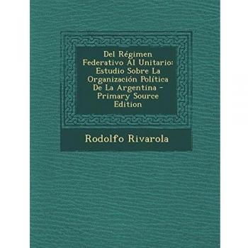 del Regimen Federativo Al Unitario: Estudio Sobre La Organizacion Politica de La Argentina - Primary Source Edition
