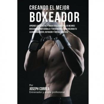 Creando el Mejor Boxeador: Aprende los secretos y trucos utilizados por los mejores boxeadores profesionales y entrenadores, para mejorar tu acondicionamiento, nutricion y fortaleza Mental