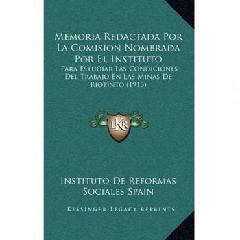 Memoria Redactada Por La Comision Nombrada Por El Instituto: Para Estudiar Las Condiciones Del Trabajo En Las Minas De Riotinto
