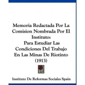 Memoria Redactada Por La Comision Nombrada Por El Instituto: Para Estudiar Las Condiciones del Trabajo En Las Minas de Riotinto